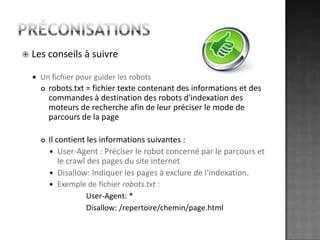 préconisationsLes conseils à suivreUn fichier pour guider les robotsrobots.txt = fichier texte contenant des informations et des commandes à destination des robots d'indexation des moteurs de recherche afin de leur préciser le mode de parcours de la pageIl contient les informations suivantes :User-Agent : Préciser le robot concerné par le parcours et le crawl des pages du site internetDisallow: Indiquer les pages à exclure de l'indexation. Exemple de fichier robots.txt : 			User-Agent: *Disallow: /repertoire/chemin/page.html 