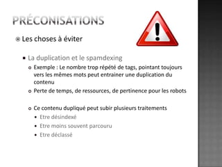 préconisationsLes choses à éviterLa duplication et le spamdexingExemple : Le nombre trop répété de tags, pointant toujours vers les mêmes mots peut entrainer une duplication du contenuPerte de temps, de ressources, de pertinence pour les robotsCe contenu dupliqué peut subir plusieurs traitements Etre désindexéEtre moins souvent parcouruEtre déclassé