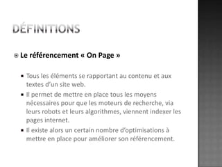 DéfinitionsLe référencement « On Page »Tous les éléments se rapportant au contenu et aux textes d’un site web. Il permet de mettre en place tous les moyens nécessaires pour que les moteurs de recherche, via leurs robots et leurs algorithmes, viennent indexer les pages internet. Il existe alors un certain nombre d’optimisations à mettre en place pour améliorer son référencement.