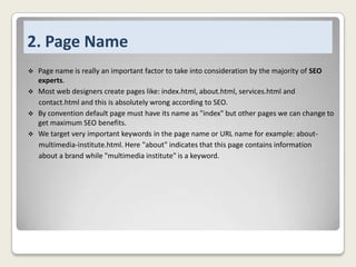 2. Page Name
Page name is really an important factor to take into consideration by the majority of SEO
experts.
 Most web designers create pages like: index.html, about.html, services.html and
contact.html and this is absolutely wrong according to SEO.
 By convention default page must have its name as "index" but other pages we can change to
get maximum SEO benefits.
 We target very important keywords in the page name or URL name for example: aboutmultimedia-institute.html. Here "about" indicates that this page contains information
about a brand while "multimedia institute" is a keyword.


 