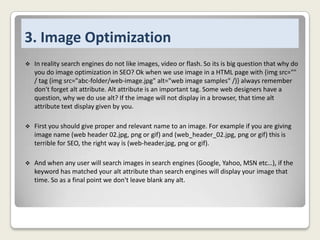 3. Image Optimization


In reality search engines do not like images, video or flash. So its is big question that why do
you do image optimization in SEO? Ok when we use image in a HTML page with {img src=""
/ tag (img src="abc-folder/web-image.jpg" alt="web image samples" /)} always remember
don't forget alt attribute. Alt attribute is an important tag. Some web designers have a
question, why we do use alt? If the image will not display in a browser, that time alt
attribute text display given by you.



First you should give proper and relevant name to an image. For example if you are giving
image name (web header 02.jpg, png or gif) and (web_header_02.jpg, png or gif) this is
terrible for SEO, the right way is (web-header.jpg, png or gif).



And when any user will search images in search engines (Google, Yahoo, MSN etc…), if the
keyword has matched your alt attribute than search engines will display your image that
time. So as a final point we don't leave blank any alt.

 