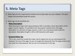 5. Meta Tags


Meta Tags are not a supernatural solution but its help make sure your website. This tag is
hidden and presented inside the section.



Meta tags can be classified into:



Meta Description
Meta description tag is main tag according to SEO. It provides a short description of the
page in search engines. It is possible if your description matches from that page.
Description is a summary of page content, so don't use unnecessary text inside the
description. Description length is 120 to 140 characters with space.



Keyword Meta Tag
This is very useful but usually the major search engines do not use meta keyword for
evaluator the text of the page. So you can target best keywords from the page content and
use inside the meta keyword. We can use 4 to 6 keywords in this tag.

 