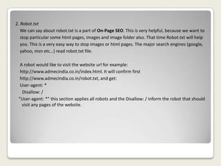 2. Robot.txt
We can say about robot.txt is a part of On-Page SEO. This is very helpful, because we want to
stop particular some html pages, images and image folder also. That time Robot.txt will help
you. This is a very easy way to stop images or html pages. The major search engines (google,
yahoo, msn etc…) read robot.txt file.
A robot would like to visit the website url for example:
http://www.admecindia.co.in/index.html. It will confirm first
http://www.admecindia.co.in/robot.txt, and get:
User-agent: *
Disallow: /
"User-agent: *" this section applies all robots and the Disallow: / inform the robot that should
visit any pages of the website.

 