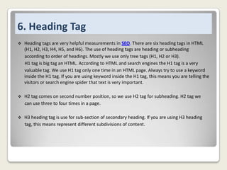 6. Heading Tag


Heading tags are very helpful measurements in SEO. There are six heading tags in HTML
(H1, H2, H3, H4, H5, and H6). The use of heading tags are heading or subheading
according to order of headings. Mostly we use only tree tags (H1, H2 or H3).
H1 tag is big tag an HTML. According to HTML and search engines the H1 tag is a very
valuable tag. We use H1 tag only one time in an HTML page. Always try to use a keyword
inside the H1 tag. If you are using keyword inside the H1 tag, this means you are telling the
visitors or search engine spider that text is very important.



H2 tag comes on second number position, so we use H2 tag for subheading. H2 tag we
can use three to four times in a page.



H3 heading tag is use for sub-section of secondary heading. If you are using H3 heading
tag, this means represent different subdivisions of content.

 