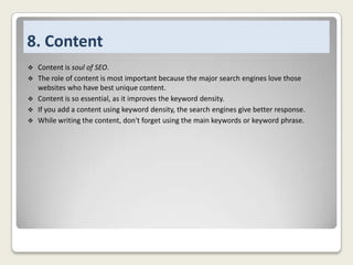 8. Content






Content is soul of SEO.
The role of content is most important because the major search engines love those
websites who have best unique content.
Content is so essential, as it improves the keyword density.
If you add a content using keyword density, the search engines give better response.
While writing the content, don't forget using the main keywords or keyword phrase.

 