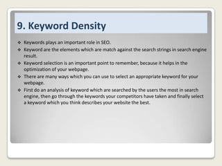 9. Keyword Density






Keywords plays an important role in SEO.
Keyword are the elements which are match against the search strings in search engine
result.
Keyword selection is an important point to remember, because it helps in the
optimization of your webpage.
There are many ways which you can use to select an appropriate keyword for your
webpage.
First do an analysis of keyword which are searched by the users the most in search
engine, then go through the keywords your competitors have taken and finally select
a keyword which you think describes your website the best.

 