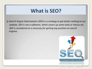 What is SEO?


Search Engine Optimization (SEO) is a strategy to get better ranking to our
website. SEO is not a software, which covers up some tools or menus etc.
SEO is considered as a necessity for getting top position on search
engines.

 