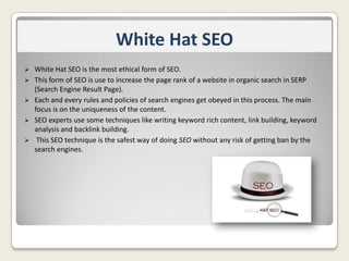 White Hat SEO






White Hat SEO is the most ethical form of SEO.
This form of SEO is use to increase the page rank of a website in organic search in SERP
(Search Engine Result Page).
Each and every rules and policies of search engines get obeyed in this process. The main
focus is on the uniqueness of the content.
SEO experts use some techniques like writing keyword rich content, link building, keyword
analysis and backlink building.
This SEO technique is the safest way of doing SEO without any risk of getting ban by the
search engines.

 