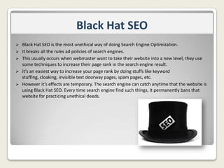Black Hat SEO







Black Hat SEO is the most unethical way of doing Search Engine Optimization.
It breaks all the rules ad policies of search engines.
This usually occurs when webmaster want to take their website into a new level, they use
some techniques to increase their page rank in the search engine result.
It’s an easiest way to increase your page rank by doing stuffs like keyword
stuffing, cloaking, invisible text doorway pages, spam pages, etc.
However it’s effects are temporary. The search engine can catch anytime that the website is
using Black Hat SEO. Every time search engine find such things, it permanently bans that
website for practicing unethical deeds.

 