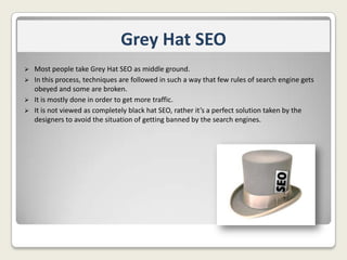 Grey Hat SEO
Most people take Grey Hat SEO as middle ground.
 In this process, techniques are followed in such a way that few rules of search engine gets
obeyed and some are broken.
 It is mostly done in order to get more traffic.
 It is not viewed as completely black hat SEO, rather it’s a perfect solution taken by the
designers to avoid the situation of getting banned by the search engines.


 