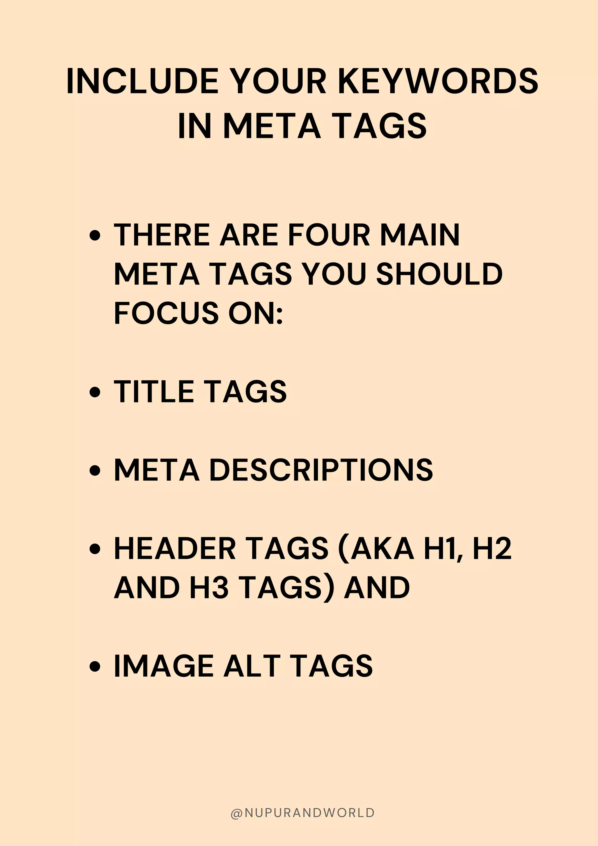 @NUPURANDWORLD
INCLUDE YOUR KEYWORDS
IN META TAGS
THERE ARE FOUR MAIN
META TAGS YOU SHOULD
FOCUS ON:
TITLE TAGS
META DESCRIPTIONS
HEADER TAGS (AKA H1, H2
AND H3 TAGS) AND
IMAGE ALT TAGS
 