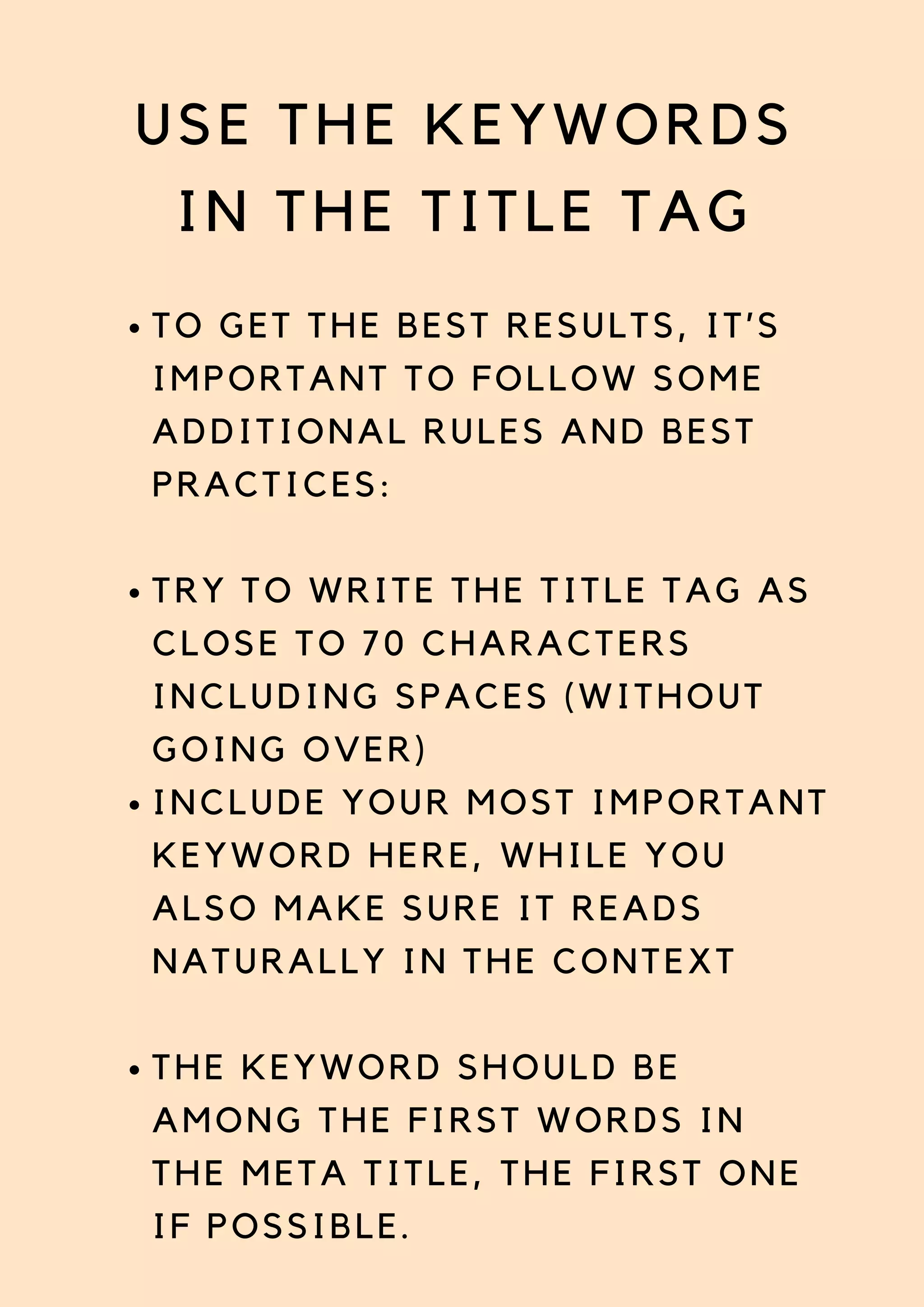USE THE KEYWORDS
IN THE TITLE TAG
TO GET THE BEST RESULTS, IT’S
IMPORTANT TO FOLLOW SOME
ADDITIONAL RULES AND BEST
PRACTICES:
TRY TO WRITE THE TITLE TAG AS
CLOSE TO 70 CHARACTERS
INCLUDING SPACES (WITHOUT
GOING OVER)
INCLUDE YOUR MOST IMPORTANT
KEYWORD HERE, WHILE YOU
ALSO MAKE SURE IT READS
NATURALLY IN THE CONTEXT
THE KEYWORD SHOULD BE
AMONG THE FIRST WORDS IN
THE META TITLE, THE FIRST ONE
IF POSSIBLE.
 
