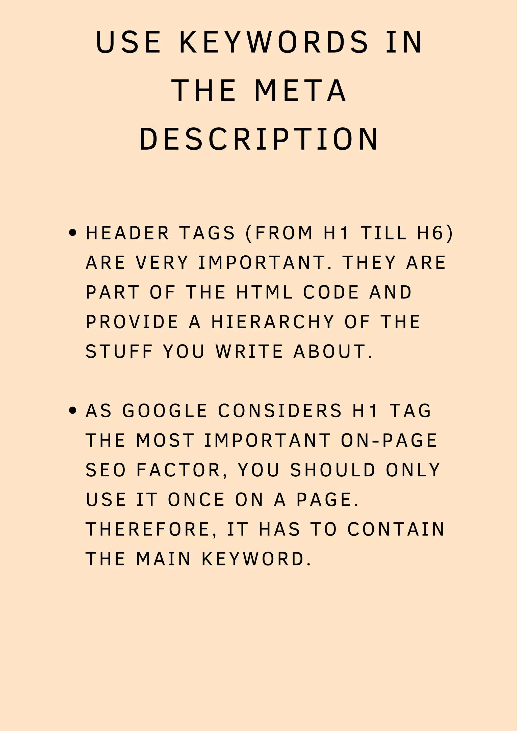 USE KEYWORDS IN
THE META
DESCRIPTION
HEADER TAGS (FROM H1 TILL H6)
ARE VERY IMPORTANT. THEY ARE
PART OF THE HTML CODE AND
PROVIDE A HIERARCHY OF THE
STUFF YOU WRITE ABOUT.
AS GOOGLE CONSIDERS H1 TAG
THE MOST IMPORTANT ON-PAGE
SEO FACTOR, YOU SHOULD ONLY
USE IT ONCE ON A PAGE.
THEREFORE, IT HAS TO CONTAIN
THE MAIN KEYWORD.
 