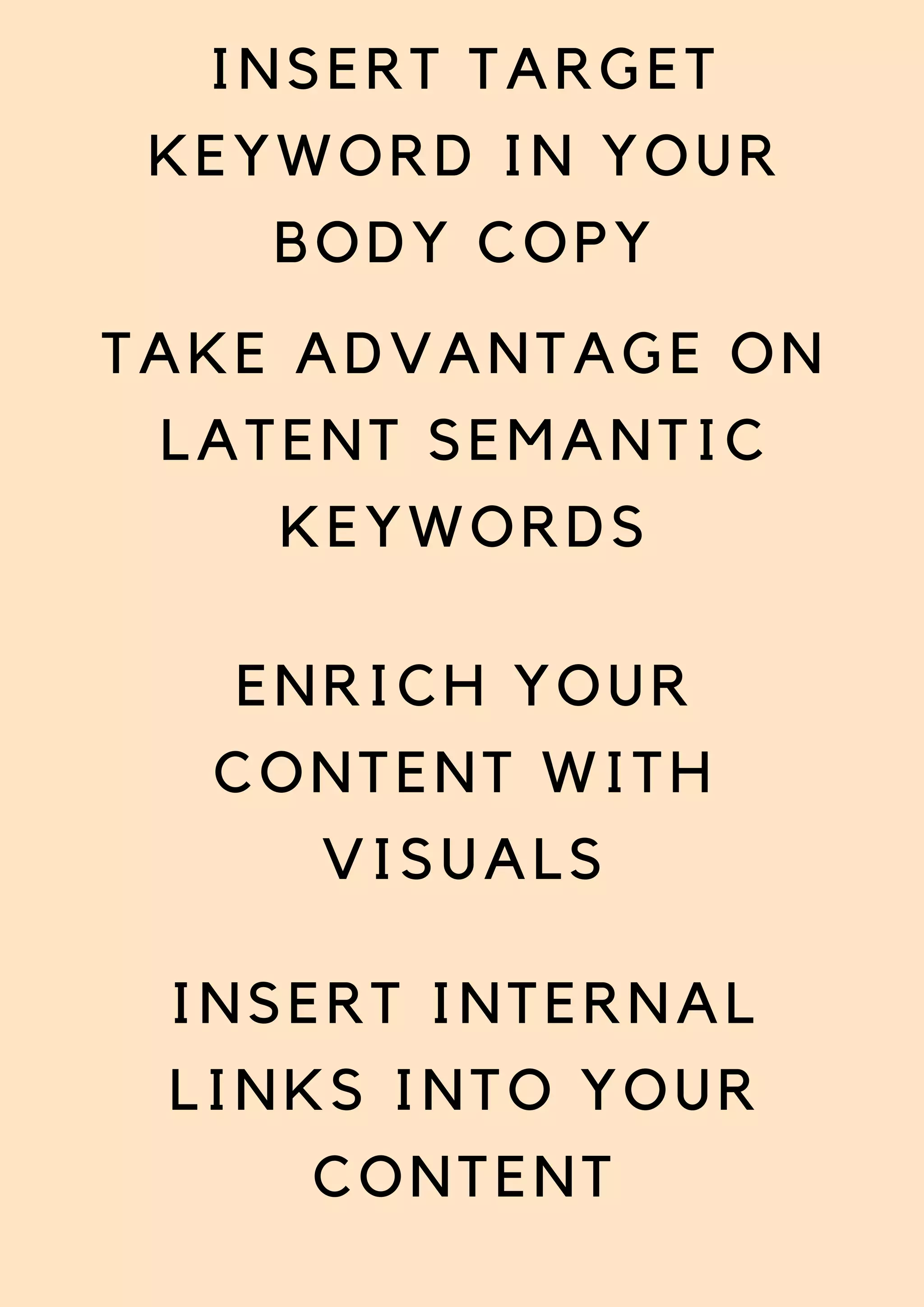 INSERT TARGET
KEYWORD IN YOUR
BODY COPY
TAKE ADVANTAGE ON
LATENT SEMANTIC
KEYWORDS
ENRICH YOUR
CONTENT WITH
VISUALS
INSERT INTERNAL
LINKS INTO YOUR
CONTENT
 