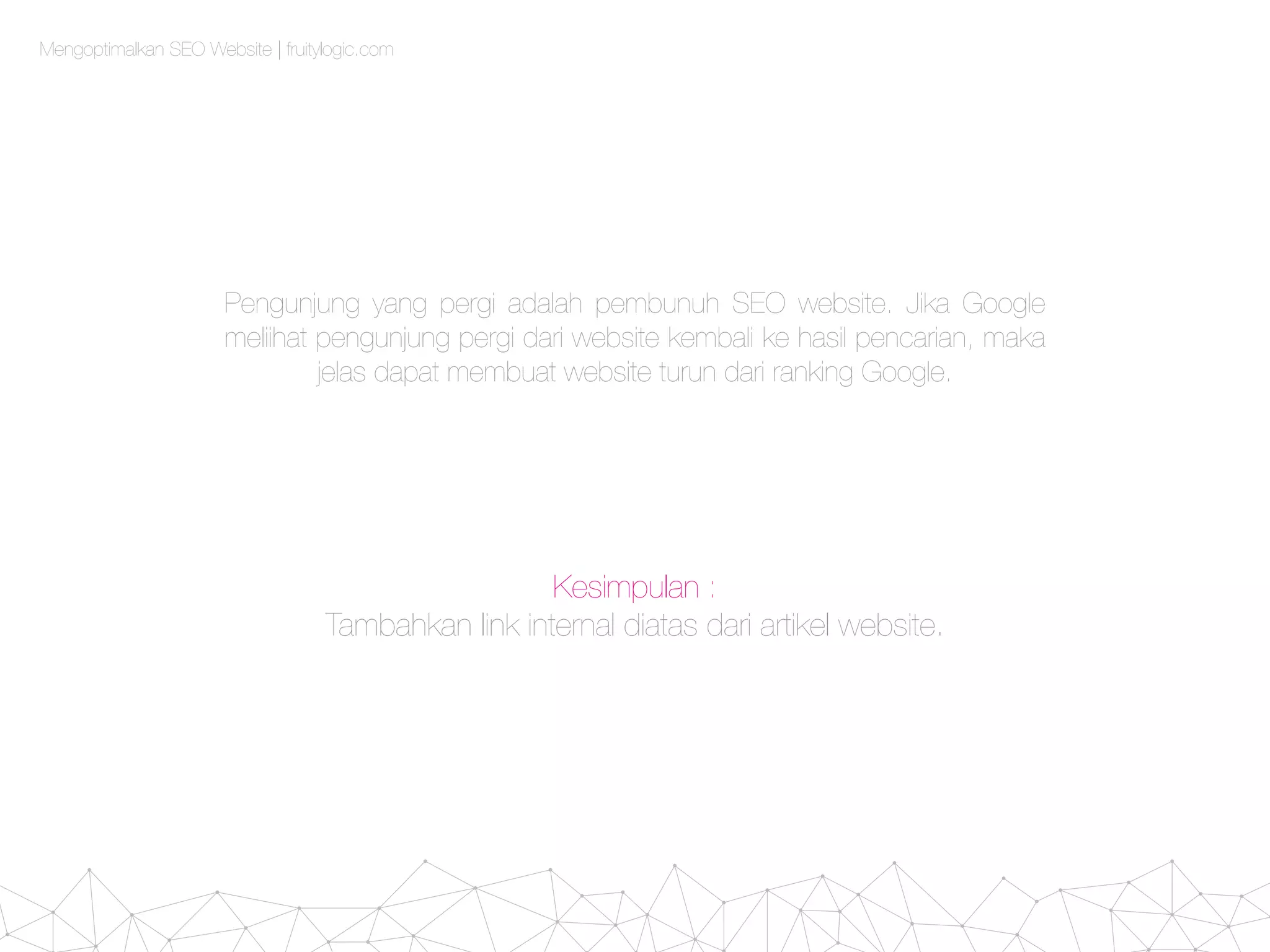 Mengoptimalkan SEO Website | fruitylogic.com
Pengunjung yang pergi adalah pembunuh SEO website. Jika Google
meliihat pengunjung pergi dari website kembali ke hasil pencarian, maka
jelas dapat membuat website turun dari ranking Google.
Kesimpulan :
Tambahkan link internal diatas dari artikel website.
 