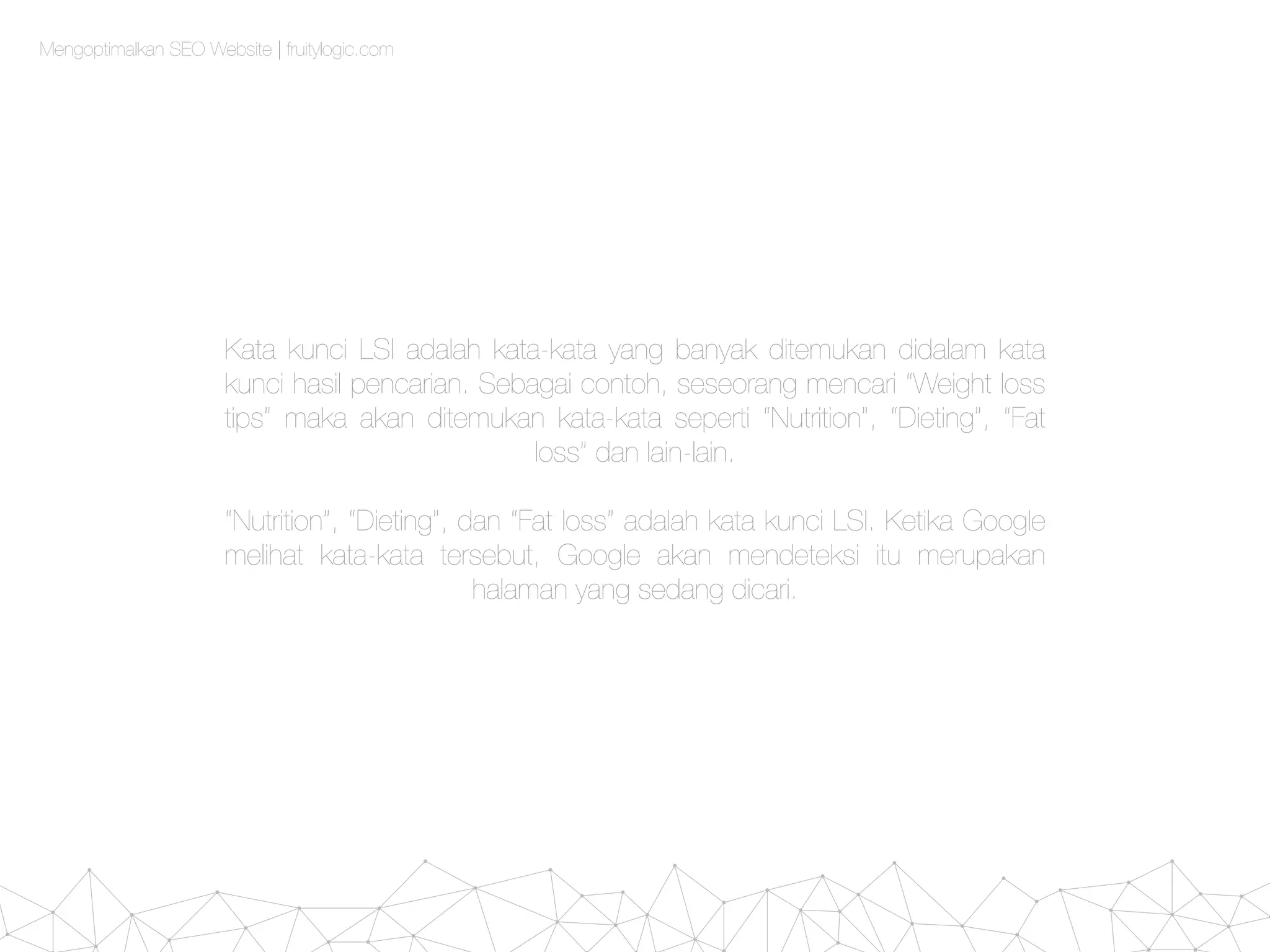 Mengoptimalkan SEO Website | fruitylogic.com
Kata kunci LSI adalah kata-kata yang banyak ditemukan didalam kata
kunci hasil pencarian. Sebagai contoh, seseorang mencari “Weight loss
tips” maka akan ditemukan kata-kata seperti “Nutrition”, “Dieting”, “Fat
loss” dan lain-lain.
“Nutrition”, “Dieting”, dan “Fat loss” adalah kata kunci LSI. Ketika Google
melihat kata-kata tersebut, Google akan mendeteksi itu merupakan
halaman yang sedang dicari.
 