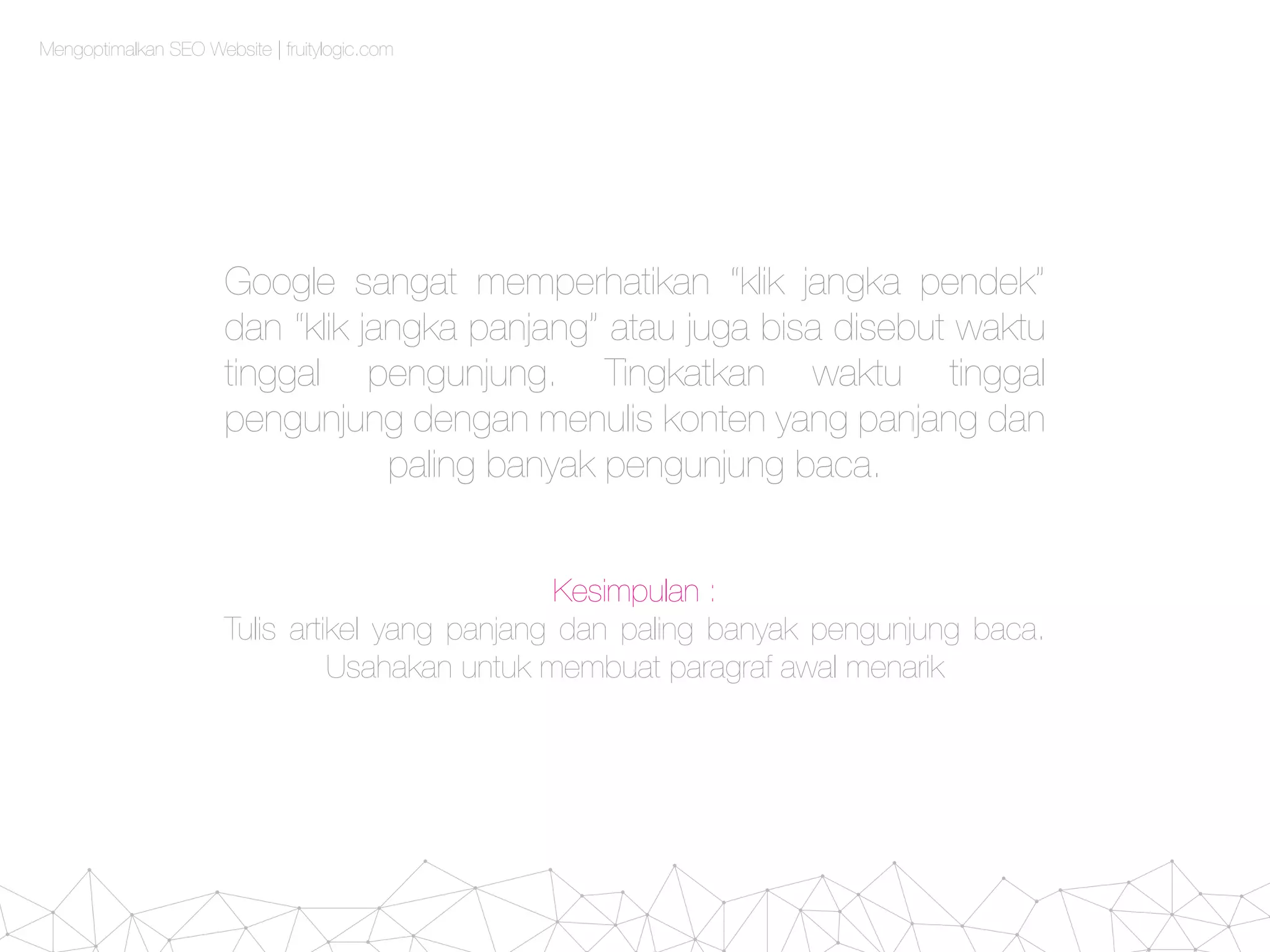 Mengoptimalkan SEO Website | fruitylogic.com
Google sangat memperhatikan “klik jangka pendek”
dan “klik jangka panjang” atau juga bisa disebut waktu
tinggal pengunjung. Tingkatkan waktu tinggal
pengunjung dengan menulis konten yang panjang dan
paling banyak pengunjung baca.
Kesimpulan :
Tulis artikel yang panjang dan paling banyak pengunjung baca.
Usahakan untuk membuat paragraf awal menarik
 