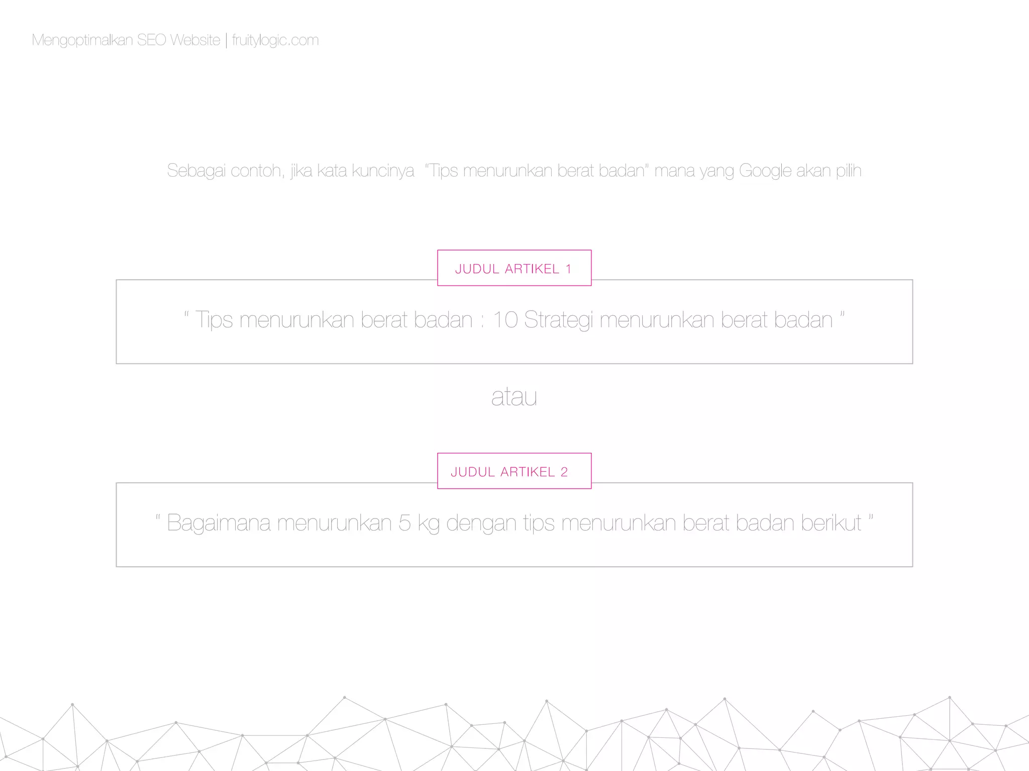 Mengoptimalkan SEO Website | fruitylogic.com
“ Bagaimana menurunkan 5 kg dengan tips menurunkan berat badan berikut ”
atau
JUDUL ARTIKEL 2
“ Tips menurunkan berat badan : 10 Strategi menurunkan berat badan ”
JUDUL ARTIKEL 1
Sebagai contoh, jika kata kuncinya “Tips menurunkan berat badan” mana yang Google akan pilih
 
