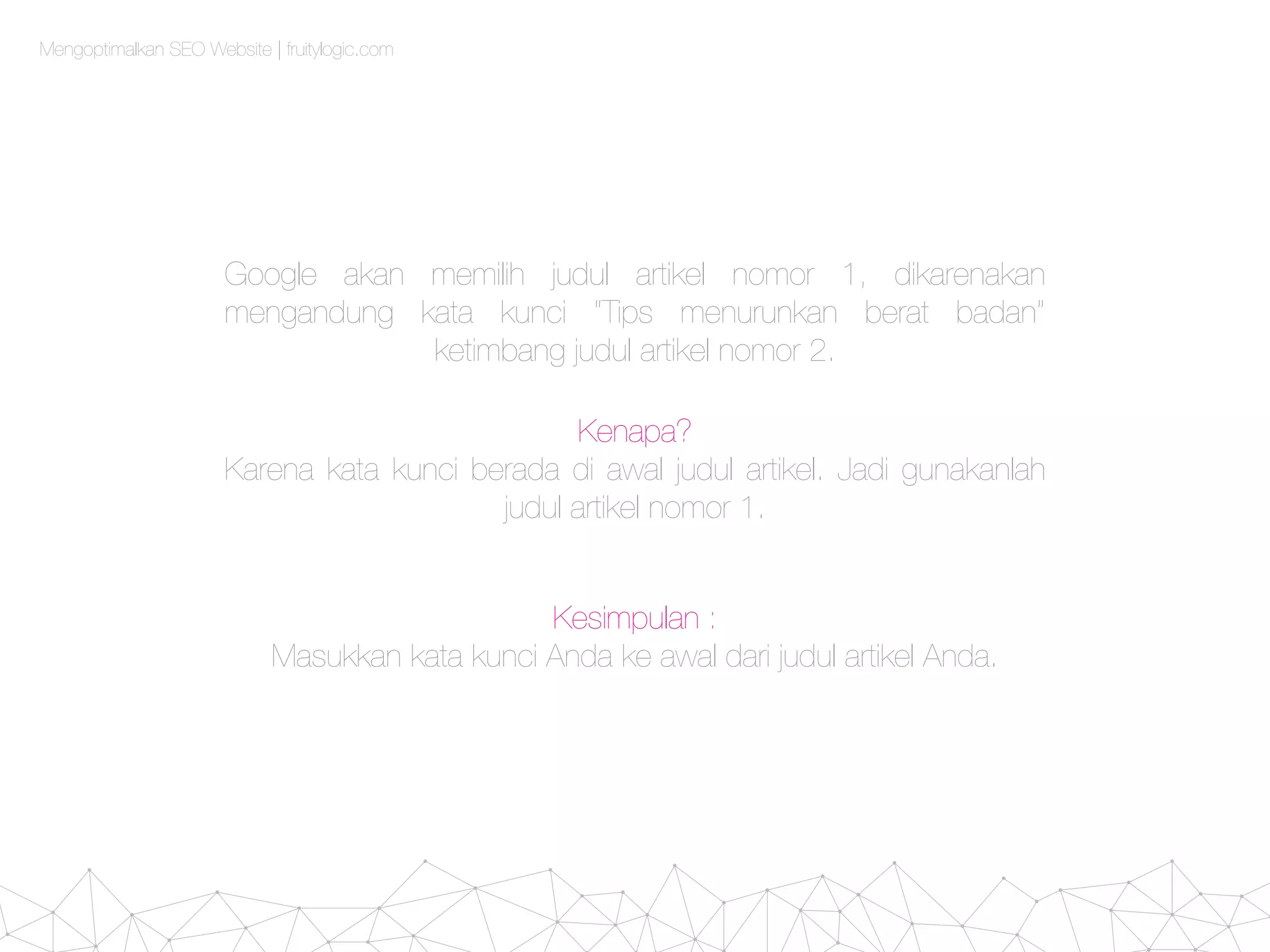 Mengoptimalkan SEO Website | fruitylogic.com
Google akan memilih judul artikel nomor 1, dikarenakan
mengandung kata kunci “Tips menurunkan berat badan”
ketimbang judul artikel nomor 2.
Kenapa?
Karena kata kunci berada di awal judul artikel. Jadi gunakanlah
judul artikel nomor 1.
Kesimpulan :
Masukkan kata kunci Anda ke awal dari judul artikel Anda.
 