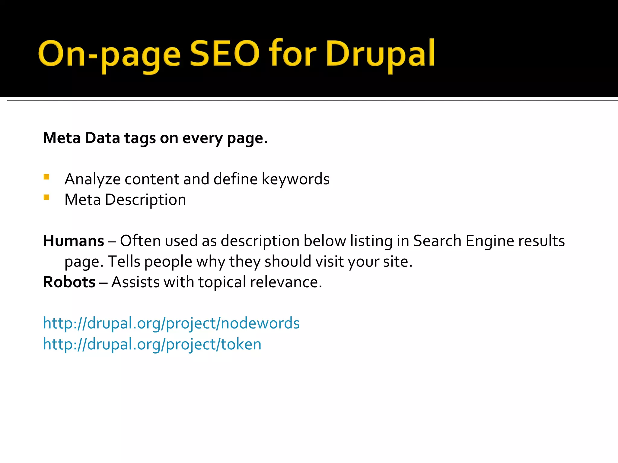 Meta Data tags on every page.  Analyze content and define keywords Meta Description Humans  – Often used as description below listing in Search Engine results page. Tells people why they should visit your site.  Robots  – Assists with topical relevance.  http://drupal.org/project/nodewords http://drupal.org/project/token   