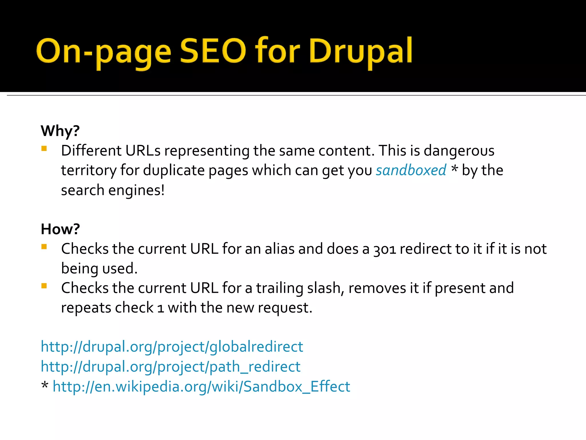 Why? Different URLs representing the same content. This is dangerous territory for duplicate pages which can get you  sandboxed  *  by the search engines! How? Checks the current URL for an alias and does a 301 redirect to it if it is not being used. Checks the current URL for a trailing slash, removes it if present and repeats check 1 with the new request. http://drupal.org/project/globalredirect   http://drupal.org/project/path_redirect   *  http://en.wikipedia.org/wiki/Sandbox_Effect   