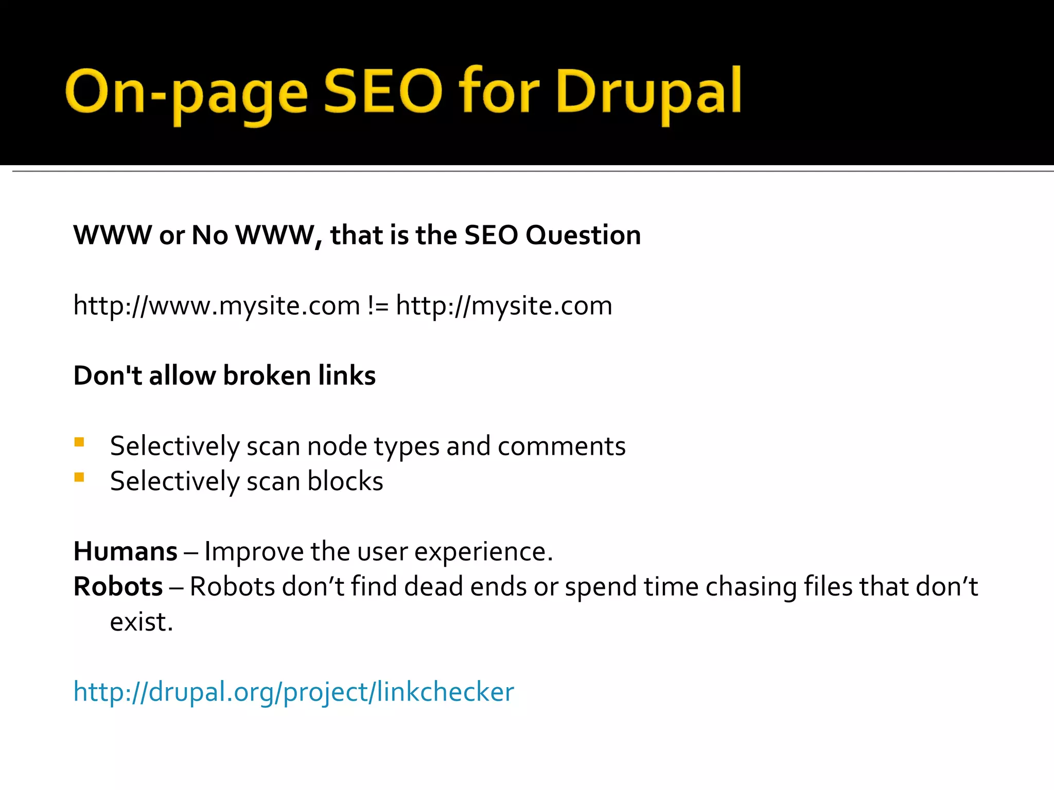 WWW or No WWW, that is the SEO Question http://www.mysite.com != http://mysite.com Don't allow broken links Selectively scan node types and comments  Selectively scan blocks  Humans  – Improve the user experience. Robots  – Robots don’t find dead ends or spend time chasing files that don’t exist.  http://drupal.org/project/linkchecker 
