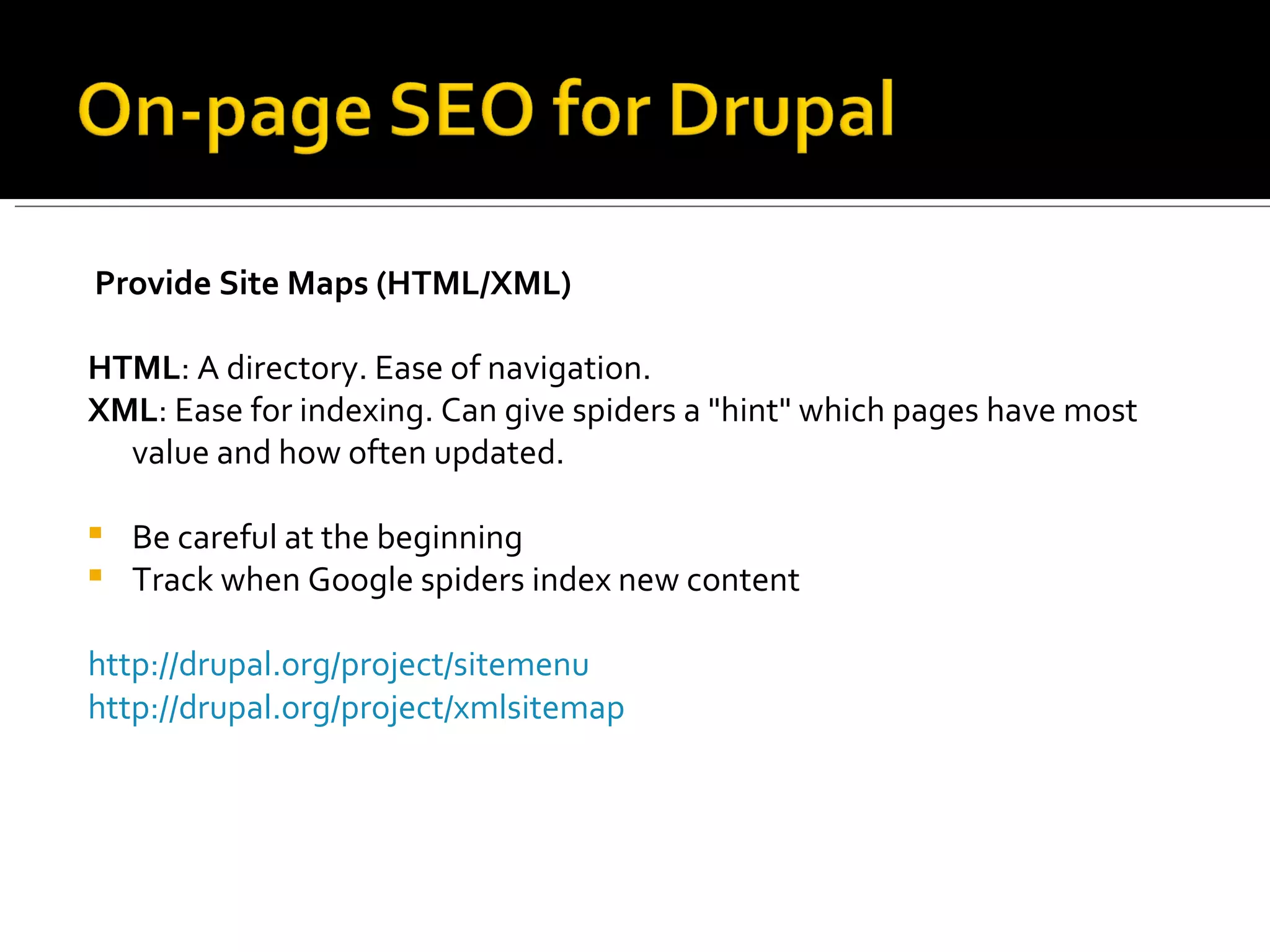 Provide Site Maps (HTML/XML) HTML : A directory. Ease of navigation.  XML : Ease for indexing. Can give spiders a &quot;hint&quot; which pages have most value and how often updated.  Be careful at the beginning  Track when Google spiders index new content http://drupal.org/project/sitemenu   http://drupal.org/project/xmlsitemap 