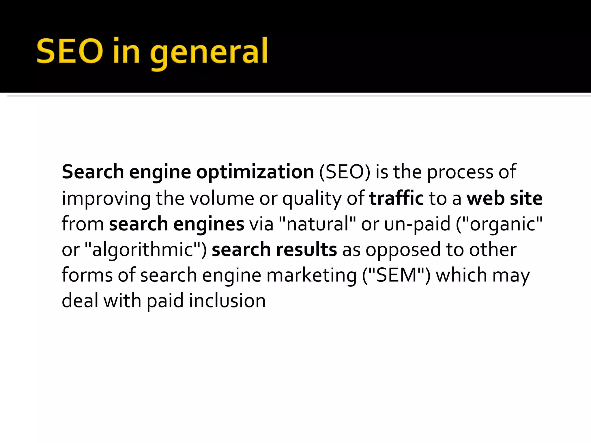Search engine optimization  (SEO) is the process of improving the volume or quality of  traffic  to a  web site  from  search engines  via &quot;natural&quot; or un-paid (&quot;organic&quot; or &quot;algorithmic&quot;)  search results  as opposed to other forms of search engine marketing (&quot;SEM&quot;) which may deal with paid inclusion 
