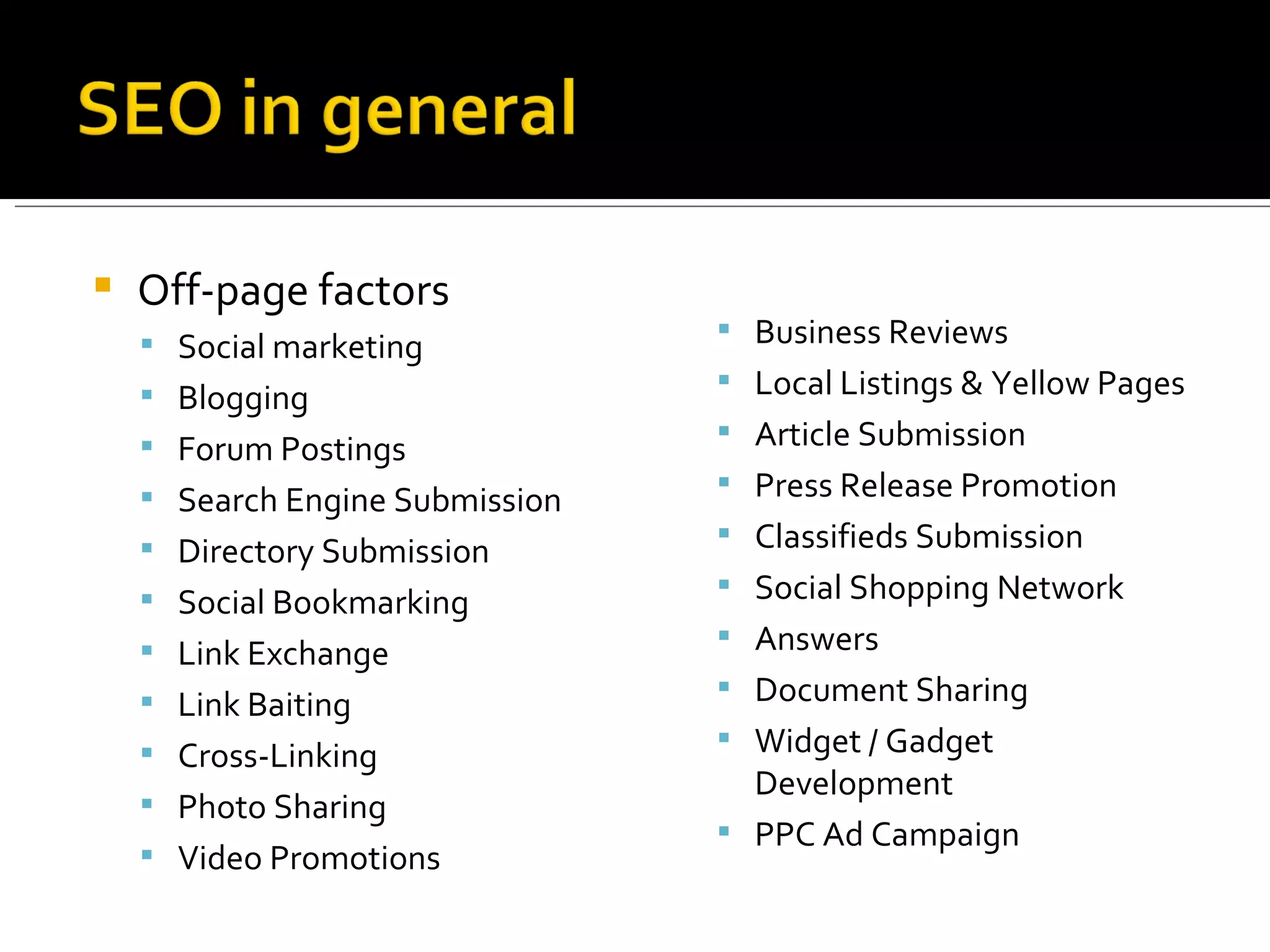 Off-page factors  Social marketing Blogging Forum Postings Search Engine Submission Directory Submission Social Bookmarking Link Exchange Link Baiting Cross-Linking Photo Sharing Video Promotions Business Reviews Local Listings & Yellow Pages Article Submission Press Release Promotion Classifieds Submission Social Shopping Network Answers Document Sharing Widget / Gadget Development PPC Ad Campaign 