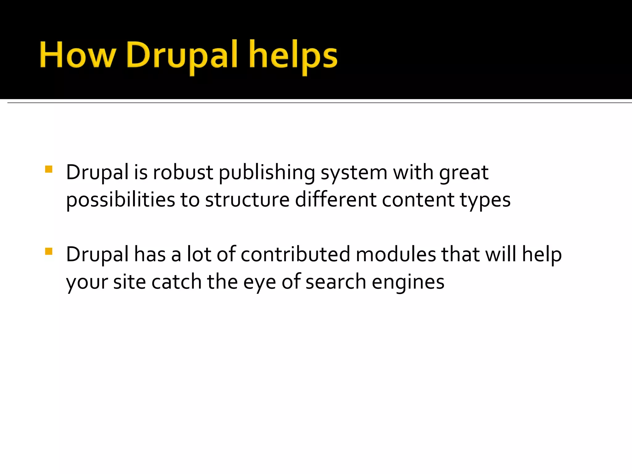 Drupal is robust publishing system with great possibilities to structure different content types Drupal has a lot of contributed modules that will help your site catch the eye of search engines 