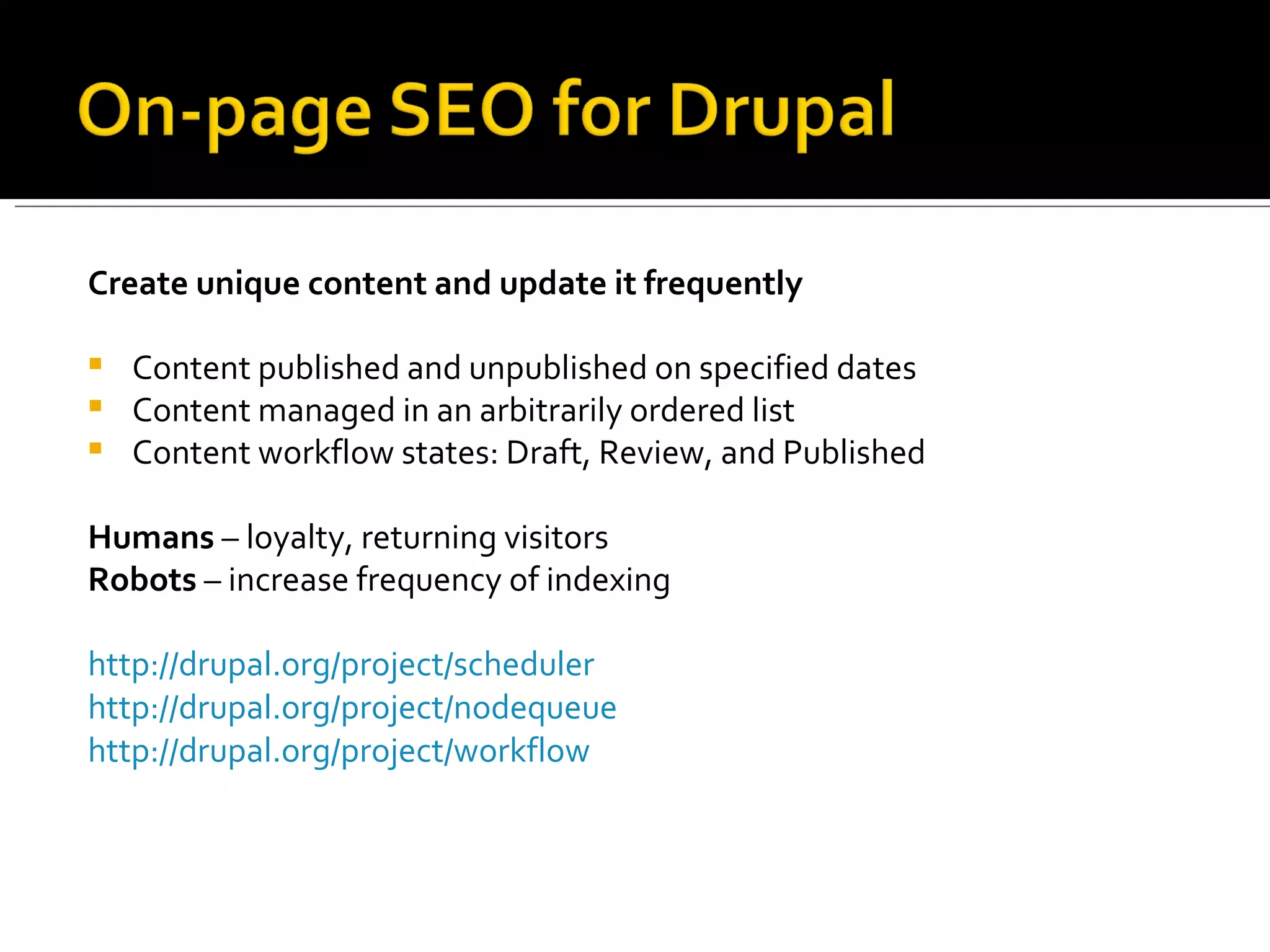 Create unique content and update it frequently Content published and unpublished on specified dates Content managed in an arbitrarily ordered list Content workflow states: Draft, Review, and Published Humans  – loyalty, returning visitors Robots  – increase frequency of indexing http://drupal.org/project/scheduler http://drupal.org/project/nodequeue http://drupal.org/project/workflow 