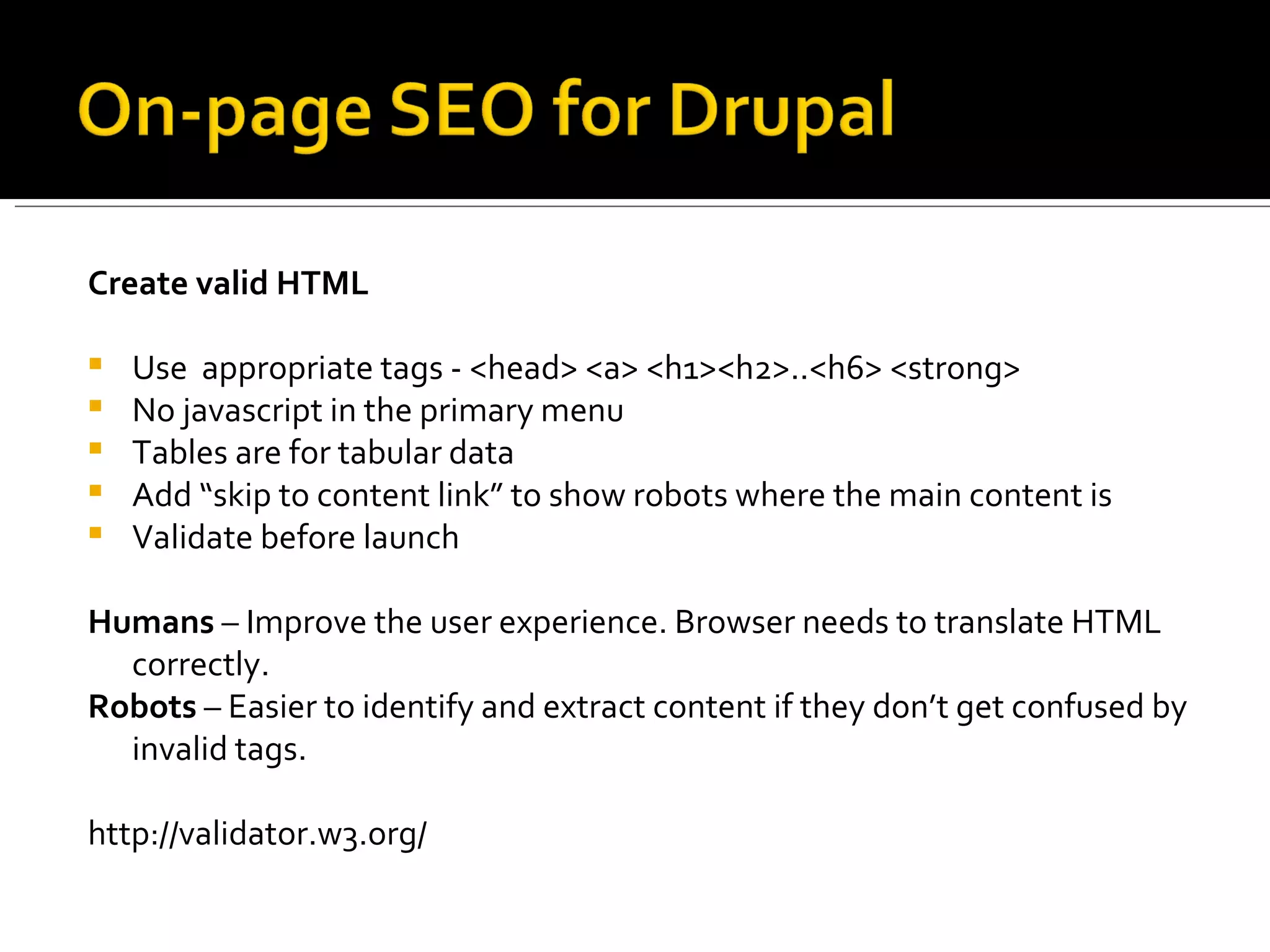 Create valid HTML Use  appropriate tags - <head> <a> <h1><h2>..<h6> <strong> No javascript in the primary menu Tables are for tabular data Add “skip to content link” to show robots where the main content is Validate before launch Humans  – Improve the user experience. Browser needs to translate HTML correctly. Robots  – Easier to identify and extract content if they don’t get confused by invalid tags. http://validator.w3.org/  