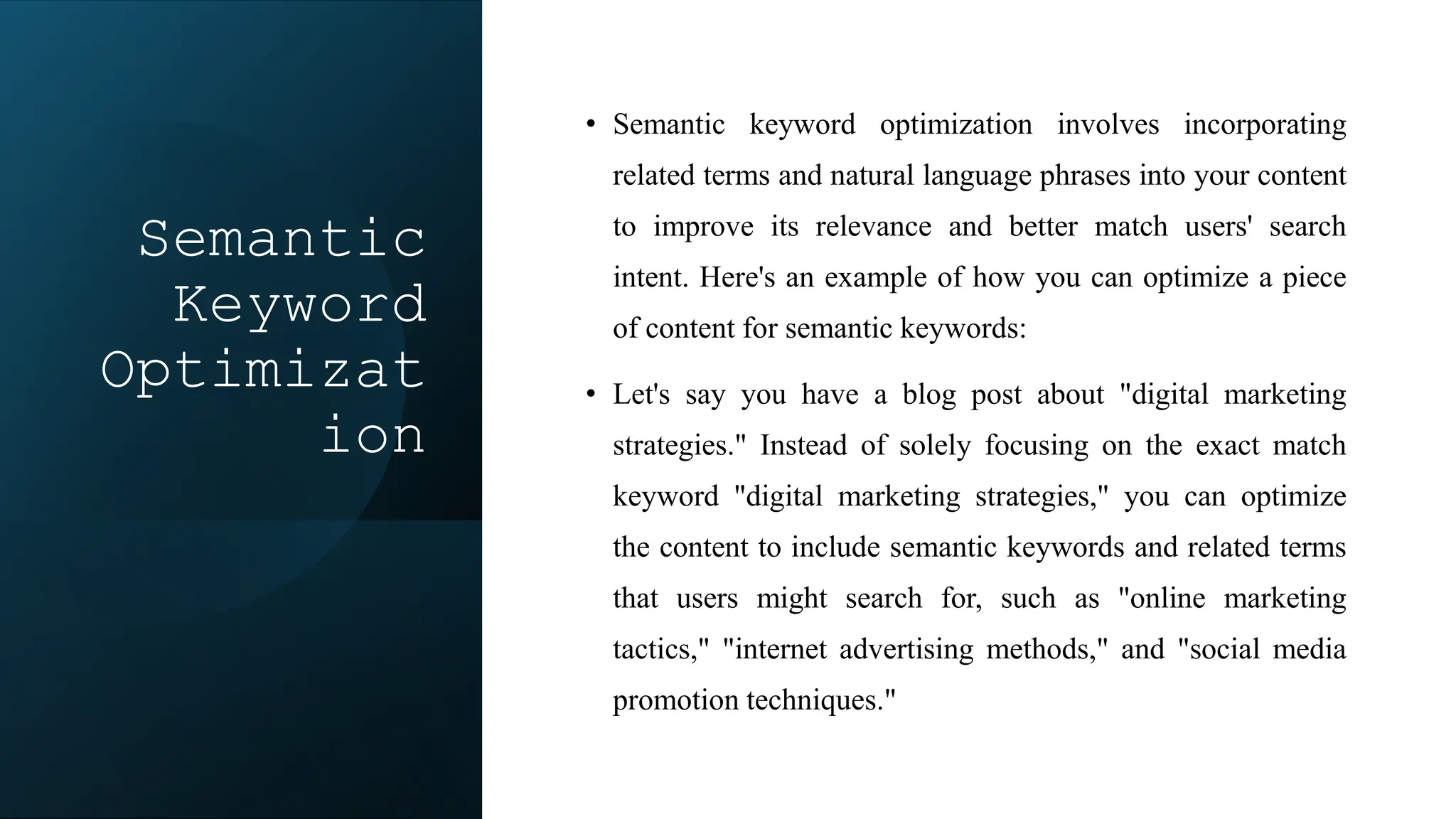 Semantic
Keyword
Optimizat
ion
• Semantic keyword optimization involves incorporating
related terms and natural language phrases into your content
to improve its relevance and better match users' search
intent. Here's an example of how you can optimize a piece
of content for semantic keywords:
• Let's say you have a blog post about "digital marketing
strategies." Instead of solely focusing on the exact match
keyword "digital marketing strategies," you can optimize
the content to include semantic keywords and related terms
that users might search for, such as "online marketing
tactics," "internet advertising methods," and "social media
promotion techniques."
 