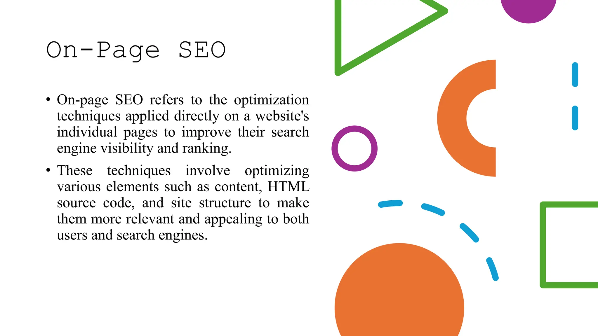 On-Page SEO
• On-page SEO refers to the optimization
techniques applied directly on a website's
individual pages to improve their search
engine visibility and ranking.
• These techniques involve optimizing
various elements such as content, HTML
source code, and site structure to make
them more relevant and appealing to both
users and search engines.
 