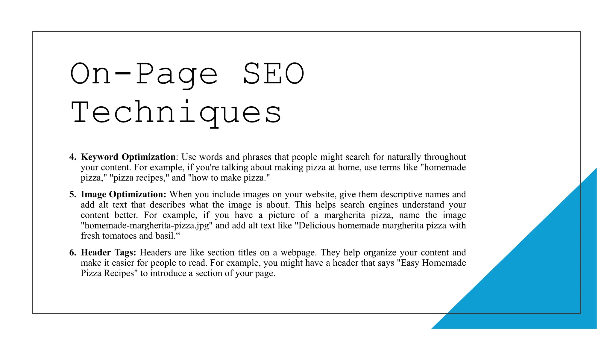 On-Page SEO
Techniques
4. Keyword Optimization: Use words and phrases that people might search for naturally throughout
your content. For example, if you're talking about making pizza at home, use terms like "homemade
pizza," "pizza recipes," and "how to make pizza."
5. Image Optimization: When you include images on your website, give them descriptive names and
add alt text that describes what the image is about. This helps search engines understand your
content better. For example, if you have a picture of a margherita pizza, name the image
"homemade-margherita-pizza.jpg" and add alt text like "Delicious homemade margherita pizza with
fresh tomatoes and basil.“
6. Header Tags: Headers are like section titles on a webpage. They help organize your content and
make it easier for people to read. For example, you might have a header that says "Easy Homemade
Pizza Recipes" to introduce a section of your page.
 