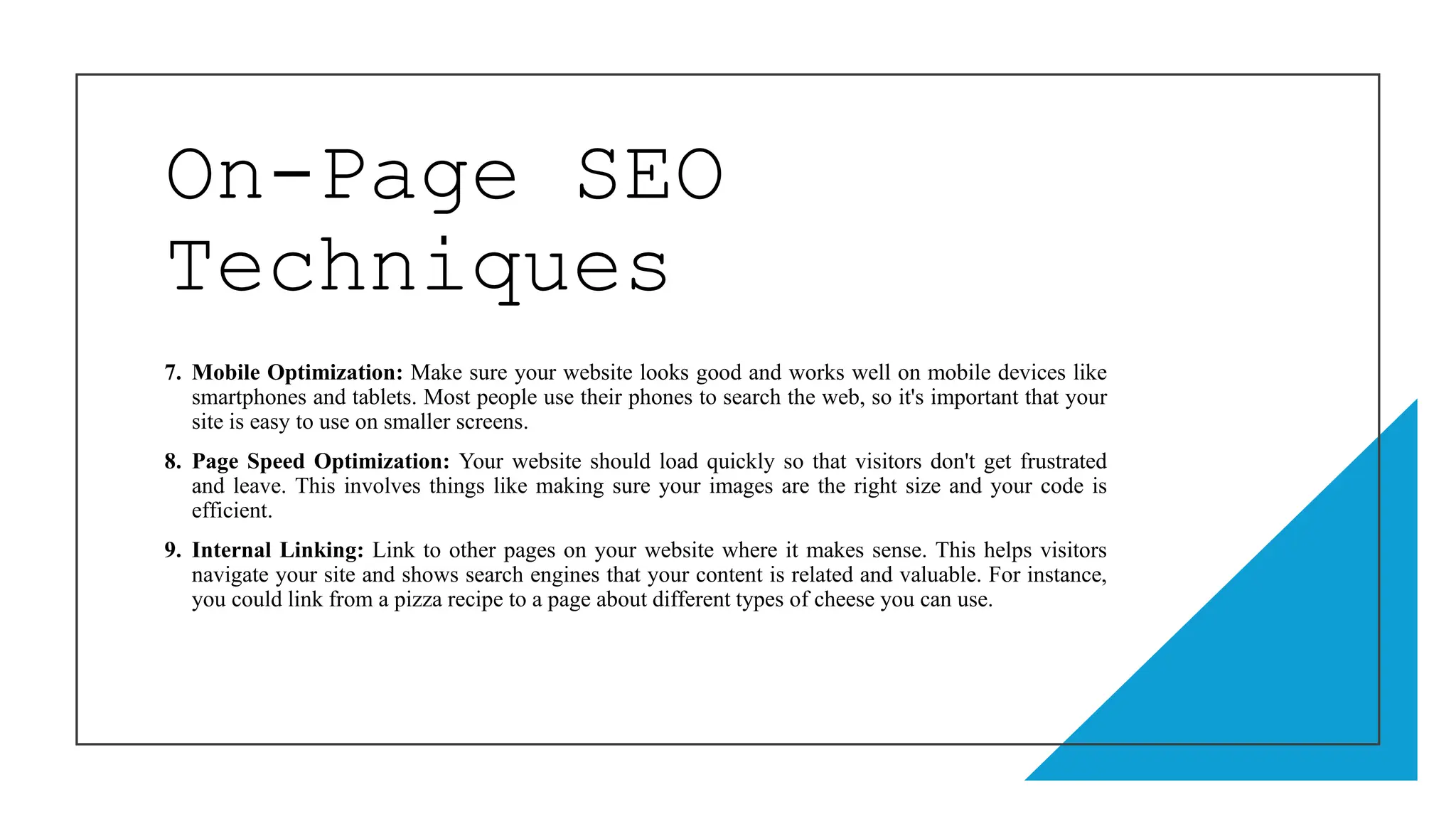 On-Page SEO
Techniques
7. Mobile Optimization: Make sure your website looks good and works well on mobile devices like
smartphones and tablets. Most people use their phones to search the web, so it's important that your
site is easy to use on smaller screens.
8. Page Speed Optimization: Your website should load quickly so that visitors don't get frustrated
and leave. This involves things like making sure your images are the right size and your code is
efficient.
9. Internal Linking: Link to other pages on your website where it makes sense. This helps visitors
navigate your site and shows search engines that your content is related and valuable. For instance,
you could link from a pizza recipe to a page about different types of cheese you can use.
 