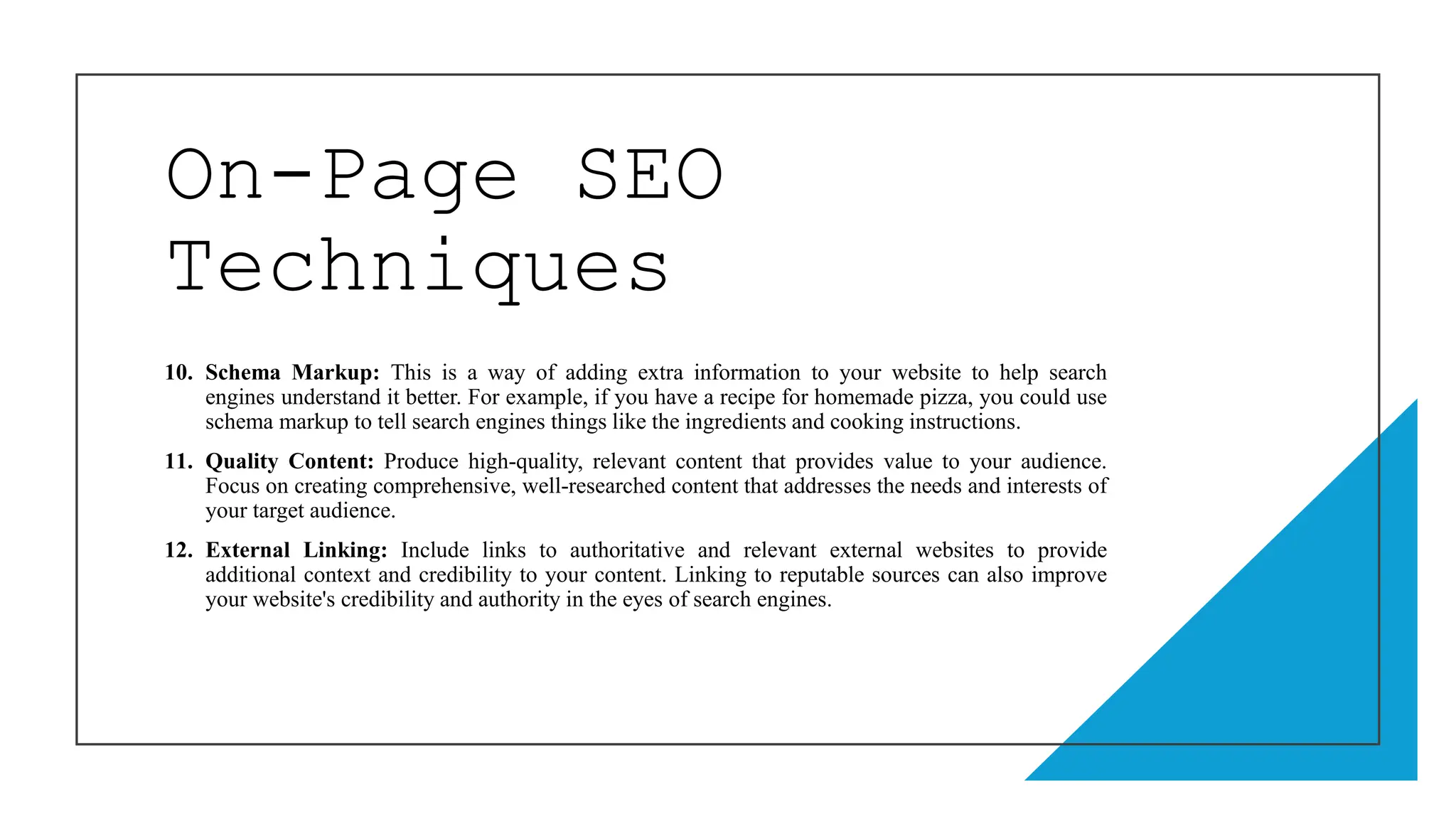 On-Page SEO
Techniques
10. Schema Markup: This is a way of adding extra information to your website to help search
engines understand it better. For example, if you have a recipe for homemade pizza, you could use
schema markup to tell search engines things like the ingredients and cooking instructions.
11. Quality Content: Produce high-quality, relevant content that provides value to your audience.
Focus on creating comprehensive, well-researched content that addresses the needs and interests of
your target audience.
12. External Linking: Include links to authoritative and relevant external websites to provide
additional context and credibility to your content. Linking to reputable sources can also improve
your website's credibility and authority in the eyes of search engines.
 