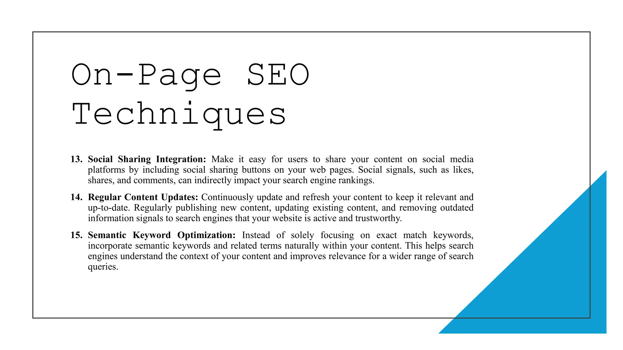 On-Page SEO
Techniques
13. Social Sharing Integration: Make it easy for users to share your content on social media
platforms by including social sharing buttons on your web pages. Social signals, such as likes,
shares, and comments, can indirectly impact your search engine rankings.
14. Regular Content Updates: Continuously update and refresh your content to keep it relevant and
up-to-date. Regularly publishing new content, updating existing content, and removing outdated
information signals to search engines that your website is active and trustworthy.
15. Semantic Keyword Optimization: Instead of solely focusing on exact match keywords,
incorporate semantic keywords and related terms naturally within your content. This helps search
engines understand the context of your content and improves relevance for a wider range of search
queries.
 