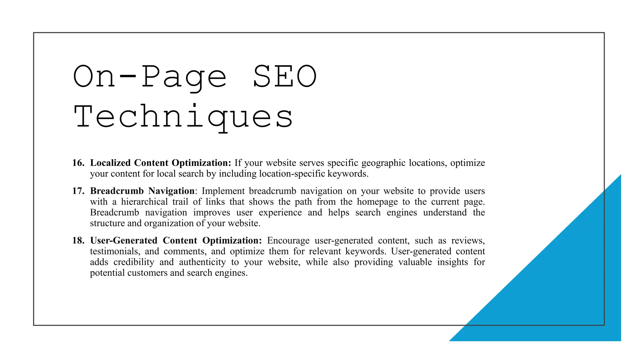 On-Page SEO
Techniques
16. Localized Content Optimization: If your website serves specific geographic locations, optimize
your content for local search by including location-specific keywords.
17. Breadcrumb Navigation: Implement breadcrumb navigation on your website to provide users
with a hierarchical trail of links that shows the path from the homepage to the current page.
Breadcrumb navigation improves user experience and helps search engines understand the
structure and organization of your website.
18. User-Generated Content Optimization: Encourage user-generated content, such as reviews,
testimonials, and comments, and optimize them for relevant keywords. User-generated content
adds credibility and authenticity to your website, while also providing valuable insights for
potential customers and search engines.
 
