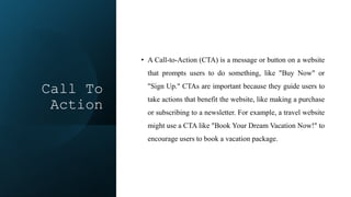 Call To
Action
• A Call-to-Action (CTA) is a message or button on a website
that prompts users to do something, like "Buy Now" or
"Sign Up." CTAs are important because they guide users to
take actions that benefit the website, like making a purchase
or subscribing to a newsletter. For example, a travel website
might use a CTA like "Book Your Dream Vacation Now!" to
encourage users to book a vacation package.
 