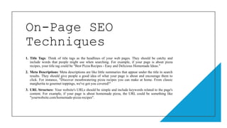 On-Page SEO
Techniques
1. Title Tags: Think of title tags as the headlines of your web pages. They should be catchy and
include words that people might use when searching. For example, if your page is about pizza
recipes, your title tag could be "Best Pizza Recipes - Easy and Delicious Homemade Ideas."
2. Meta Descriptions: Meta descriptions are like little summaries that appear under the title in search
results. They should give people a good idea of what your page is about and encourage them to
click. For instance, "Discover mouthwatering pizza recipes you can make at home. From classic
margherita to gourmet toppings, we've got you covered!"
3. URL Structure: Your website's URLs should be simple and include keywords related to the page's
content. For example, if your page is about homemade pizza, the URL could be something like
"yourwebsite.com/homemade-pizza-recipes".
 