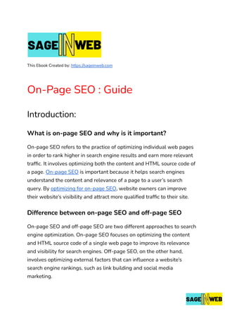 This Ebook Created by: https://sageinweb.com
On-Page SEO : Guide
Introduction:
What is on-page SEO and why is it important?
On-page SEO refers to the practice of optimizing individual web pages
in order to rank higher in search engine results and earn more relevant
traffic. It involves optimizing both the content and HTML source code of
a page. On-page SEO is important because it helps search engines
understand the content and relevance of a page to a user’s search
query. By optimizing for on-page SEO, website owners can improve
their website’s visibility and attract more qualified traffic to their site.
Difference between on-page SEO and off-page SEO
On-page SEO and off-page SEO are two different approaches to search
engine optimization. On-page SEO focuses on optimizing the content
and HTML source code of a single web page to improve its relevance
and visibility for search engines. Off-page SEO, on the other hand,
involves optimizing external factors that can influence a website’s
search engine rankings, such as link building and social media
marketing.
 