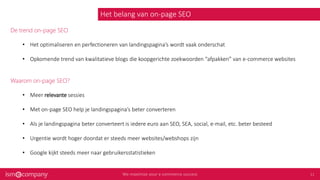 Het belang van on-page SEO
De trend on-page SEO
• Het optimaliseren en perfectioneren van landingspagina’s wordt vaak onderschat
• Opkomende trend van kwalitatieve blogs die koopgerichte zoekwoorden “afpakken” van e-commerce websites
Waarom on-page SEO?
• Meer relevante sessies
• Met on-page SEO help je landingspagina’s beter converteren
• Als je landingspagina beter converteert is iedere euro aan SEO, SEA, social, e-mail, etc. beter besteed
• Urgentie wordt hoger doordat er steeds meer websites/webshops zijn
• Google kijkt steeds meer naar gebruikersstatistieken
 