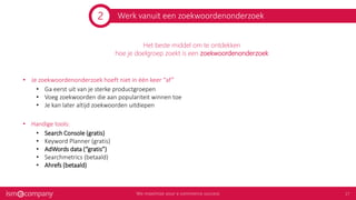 Werk vanuit een zoekwoordenonderzoek
Het beste middel om te ontdekken
hoe je doelgroep zoekt is een zoekwoordenonderzoek
• Je zoekwoordenonderzoek hoeft niet in één keer “af”
• Ga eerst uit van je sterke productgroepen
• Voeg zoekwoorden die aan populariteit winnen toe
• Je kan later altijd zoekwoorden uitdiepen
• Handige tools:
• Search Console (gratis)
• Keyword Planner (gratis)
• AdWords data (“gratis”)
• Searchmetrics (betaald)
• Ahrefs (betaald)
2
 