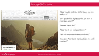 On-page SEO in actie
“Waar moet ik op letten bij het kopen van een
backpack?”
“Hoe groot moet mijn backpack zijn als ik 1
maand ga reizen?”
“Hoeveel liter is dat?”
“Waar kan ik een backpack kopen?”
“Wat zijn populaire merken / modellen?”
Voor later: “Hoe kan ik mijn backpack het beste
inpakken?”
 