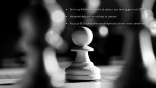 Werk vanuit een zoekwoordenonderzoek
• Zet in op AdWords voordat je serieus aan de slag gaat met SEO
• Verzamel data om je intuïties te toetsen
• Focus je SEO-activiteiten rond keywords die het meest renderen
 