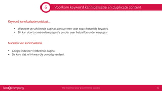 Voorkom keyword kannibalisatie en duplicate content
Keyword kannibalisatie ontstaat...
• Wanneer verschillende pagina’s concurreren voor exact hetzelfde keyword
• Dit kan doordat meerdere pagina’s precies over hetzelfde onderwerp gaan
Nadelen van kannibalisatie
• Google indexeert verkeerde pagina
• De kans dat je linkwaarde onnodig verdeelt
6
 