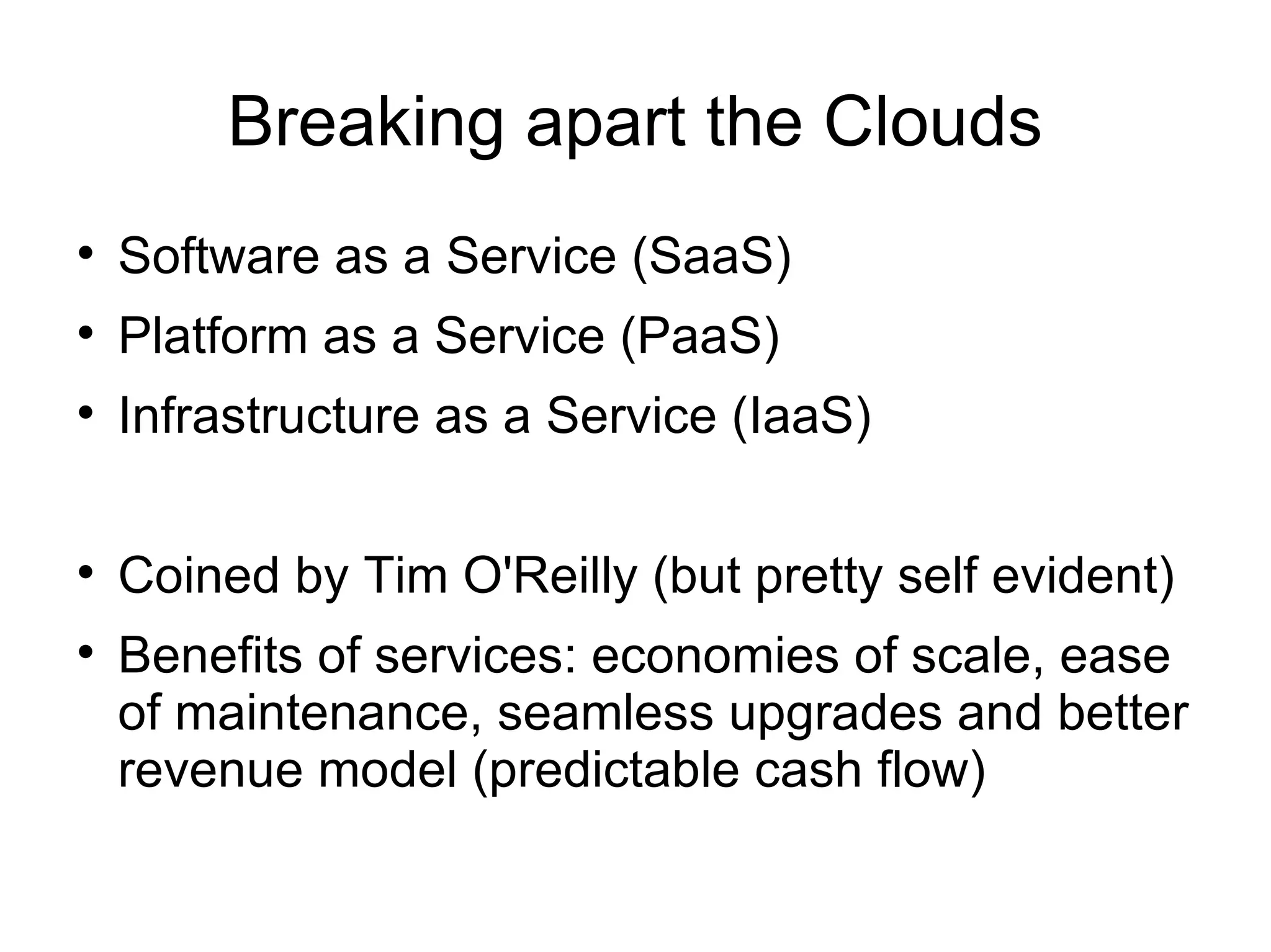 Breaking apart the Clouds Software as a Service (SaaS) Platform as a Service (PaaS) Infrastructure as a Service (IaaS) Coined by Tim O'Reilly (but pretty self evident) Benefits of services: economies of scale, ease of maintenance, seamless upgrades and better revenue model (predictable cash flow) 