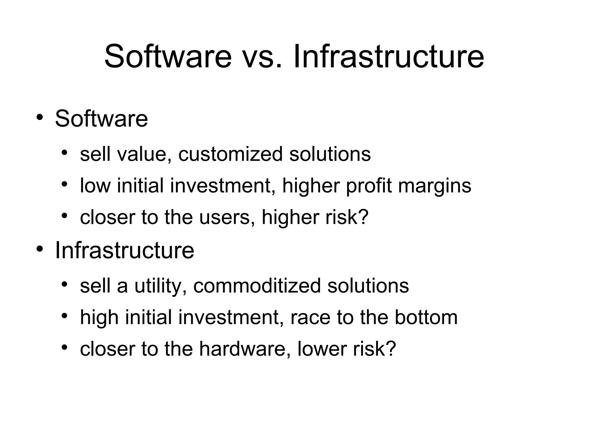 Software vs. Infrastructure Software  sell value, customized solutions low initial investment, higher profit margins closer to the users, higher risk? Infrastructure sell a utility, commoditized solutions high initial investment, race to the bottom closer to the hardware, lower risk? 