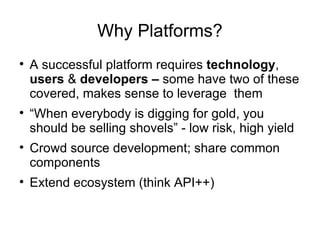 Why Platforms? A successful platform requires  technology ,  users  &  developers –  some have two of these covered, makes sense to leverage  them “ When everybody is digging for gold, you should be selling shovels” - low risk, high yield Crowd source development; share common components Extend ecosystem (think API++) 
